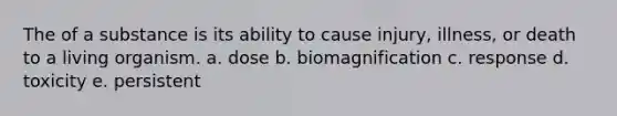 The of a substance is its ability to cause injury, illness, or death to a living organism. a. dose b. biomagnification c. response d. toxicity e. persistent