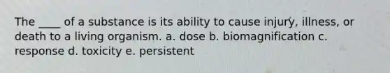 The ____ of a substance is its ability to cause injury, illness, or death to a living organism. a. dose b. biomagnification c. response d. toxicity e. persistent