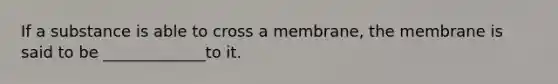 If a substance is able to cross a membrane, the membrane is said to be _____________to it.