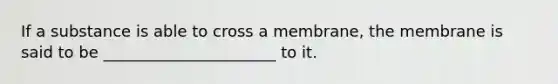 If a substance is able to cross a membrane, the membrane is said to be ______________________ to it.