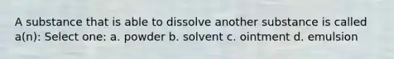 A substance that is able to dissolve another substance is called a(n): Select one: a. powder b. solvent c. ointment d. emulsion