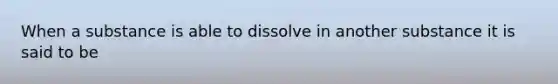 When a substance is able to dissolve in another substance it is said to be