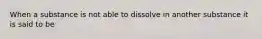 When a substance is not able to dissolve in another substance it is said to be