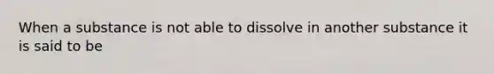 When a substance is not able to dissolve in another substance it is said to be