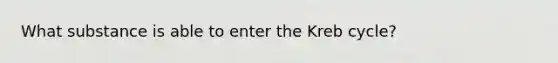 What substance is able to enter the Kreb cycle?