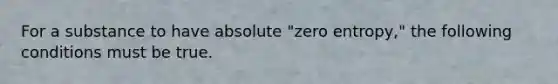 For a substance to have absolute "zero entropy," the following conditions must be true.