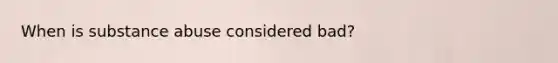 When is substance abuse considered bad?
