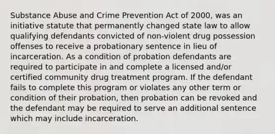 Substance Abuse and Crime Prevention Act of 2000, was an initiative statute that permanently changed state law to allow qualifying defendants convicted of non-violent drug possession offenses to receive a probationary sentence in lieu of incarceration. As a condition of probation defendants are required to participate in and complete a licensed and/or certified community drug treatment program. If the defendant fails to complete this program or violates any other term or condition of their probation, then probation can be revoked and the defendant may be required to serve an additional sentence which may include incarceration.