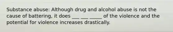 Substance abuse: Although drug and alcohol abuse is not the cause of battering, it does ___ ___ _____ of the violence and the potential for violence increases drastically.