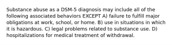 Substance abuse as a DSM-5 diagnosis may include all of the following associated behaviors EXCEPT A) failure to fulfill major obligations at work, school, or home. B) use in situations in which it is hazardous. C) legal problems related to substance use. D) hospitalizations for medical treatment of withdrawal.