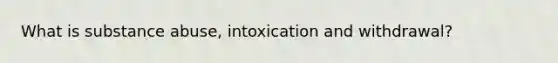 What is substance abuse, intoxication and withdrawal?