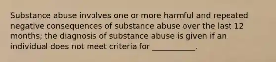 Substance abuse involves one or more harmful and repeated negative consequences of substance abuse over the last 12 months; the diagnosis of substance abuse is given if an individual does not meet criteria for ___________.