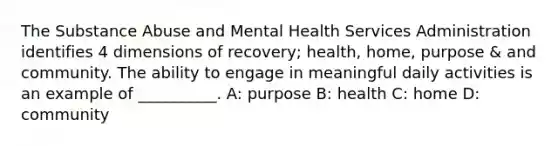 The Substance Abuse and Mental Health Services Administration identifies 4 dimensions of recovery; health, home, purpose & and community. The ability to engage in meaningful daily activities is an example of __________. A: purpose B: health C: home D: community