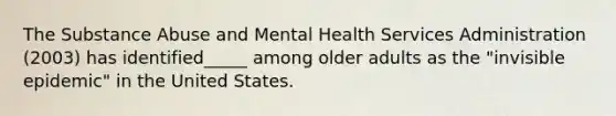 The Substance Abuse and Mental Health Services Administration (2003) has identified_____ among older adults as the "invisible epidemic" in the United States.