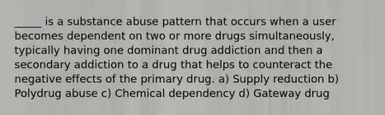 _____ is a substance abuse pattern that occurs when a user becomes dependent on two or more drugs simultaneously, typically having one dominant drug addiction and then a secondary addiction to a drug that helps to counteract the negative effects of the primary drug. a) Supply reduction b) Polydrug abuse c) Chemical dependency d) Gateway drug