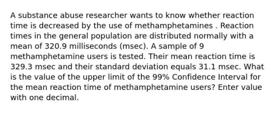 A substance abuse researcher wants to know whether reaction time is decreased by the use of methamphetamines . Reaction times in the general population are distributed normally with a mean of 320.9 milliseconds (msec). A sample of 9 methamphetamine users is tested. Their mean reaction time is 329.3 msec and their <a href='https://www.questionai.com/knowledge/kqGUr1Cldy-standard-deviation' class='anchor-knowledge'>standard deviation</a> equals 31.1 msec. What is the value of the upper limit of the 99% Confidence Interval for the mean reaction time of methamphetamine users? Enter value with one decimal.