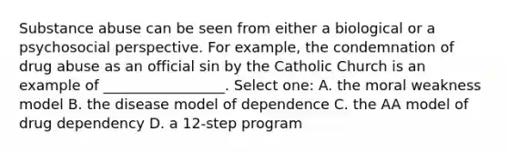 Substance abuse can be seen from either a biological or a psychosocial perspective. For example, the condemnation of drug abuse as an official sin by the Catholic Church is an example of _________________. Select one: A. the moral weakness model B. the disease model of dependence C. the AA model of drug dependency D. a 12-step program