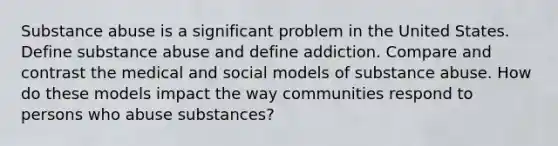 <a href='https://www.questionai.com/knowledge/kHdSpcXvrv-substance-abuse' class='anchor-knowledge'>substance abuse</a> is a significant problem in the United States. Define substance abuse and define addiction. Compare and contrast the medical and social models of substance abuse. How do these models impact the way communities respond to persons who abuse substances?