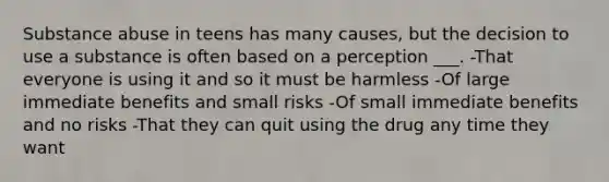 Substance abuse in teens has many causes, but the decision to use a substance is often based on a perception ___. -That everyone is using it and so it must be harmless -Of large immediate benefits and small risks -Of small immediate benefits and no risks -That they can quit using the drug any time they want