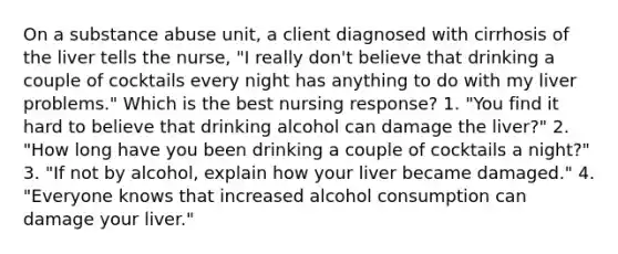 On a substance abuse unit, a client diagnosed with cirrhosis of the liver tells the nurse, "I really don't believe that drinking a couple of cocktails every night has anything to do with my liver problems." Which is the best nursing response? 1. "You find it hard to believe that drinking alcohol can damage the liver?" 2. "How long have you been drinking a couple of cocktails a night?" 3. "If not by alcohol, explain how your liver became damaged." 4. "Everyone knows that increased alcohol consumption can damage your liver."