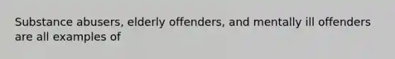 Substance abusers, elderly offenders, and mentally ill offenders are all examples of