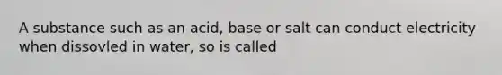 A substance such as an acid, base or salt can conduct electricity when dissovled in water, so is called