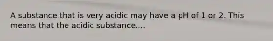 A substance that is very acidic may have a pH of 1 or 2. This means that the acidic substance....