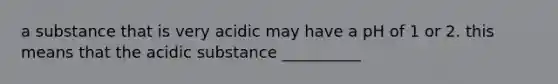 a substance that is very acidic may have a pH of 1 or 2. this means that the acidic substance __________