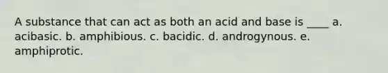 A substance that can act as both an acid and base is ____ a. acibasic. b. amphibious. c. bacidic. d. androgynous. e. amphiprotic.