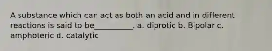 A substance which can act as both an acid and in different reactions is said to be__________. a. diprotic b. Bipolar c. amphoteric d. catalytic