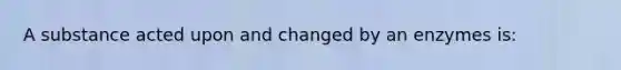 A substance acted upon and changed by an enzymes is: