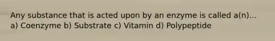 Any substance that is acted upon by an enzyme is called a(n)... a) Coenzyme b) Substrate c) Vitamin d) Polypeptide