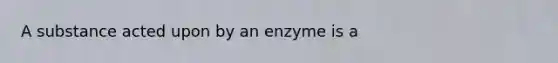 A substance acted upon by an enzyme is a