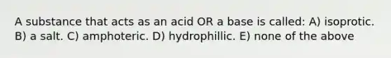 A substance that acts as an acid OR a base is called: A) isoprotic. B) a salt. C) amphoteric. D) hydrophillic. E) none of the above