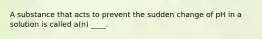 A substance that acts to prevent the sudden change of pH in a solution is called a(n) ____.