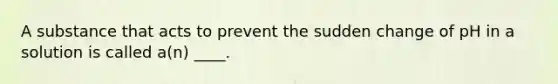 A substance that acts to prevent the sudden change of pH in a solution is called a(n) ____.