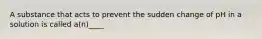 A substance that acts to prevent the sudden change of pH in a solution is called a(n)____