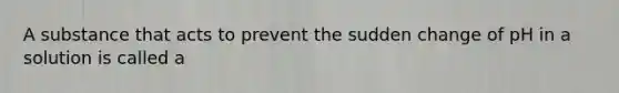 A substance that acts to prevent the sudden change of pH in a solution is called a