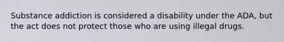 Substance addiction is considered a disability under the ADA, but the act does not protect those who are using illegal drugs.