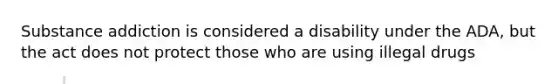 Substance addiction is considered a disability under the ADA, but the act does not protect those who are using illegal drugs