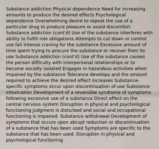 Substance addiction Physical dependence Need for increasing amounts to produce the desired effects Psychological dependence Overwhelming desire to repeat the use of a particular drug to produce pleasure or avoid discomfort Substance addiction (cont'd) Use of the substance interferes with ability to fulfill role obligations Attempts to cut down or control use fail Intense craving for the substance Excessive amount of time spent trying to procure the substance or recover from its use Substance addiction (cont'd) Use of the substance causes the person difficulty with interpersonal relationships or to become socially isolated Engages in hazardous activities when impaired by the substance Tolerance develops and the amount required to achieve the desired effect increases Substance-specific symptoms occur upon discontinuation of use Substance intoxication Development of a reversible syndrome of symptoms following excessive use of a substance Direct effect on the central nervous system Disruption in physical and psychological functioning Judgment is disturbed and social and occupational functioning is impaired. Substance withdrawal Development of symptoms that occurs upon abrupt reduction or discontinuation of a substance that has been used Symptoms are specific to the substance that has been used. Disruption in physical and psychological functioning