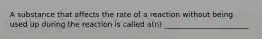 A substance that affects the rate of a reaction without being used up during the reaction is called a(n) _______________________