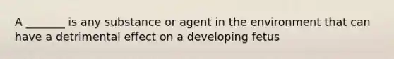 A _______ is any substance or agent in the environment that can have a detrimental effect on a developing fetus