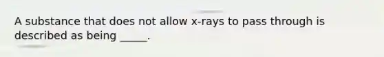 A substance that does not allow x-rays to pass through is described as being _____.