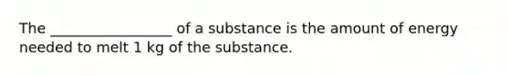 The _________________ of a substance is the amount of energy needed to melt 1 kg of the substance.