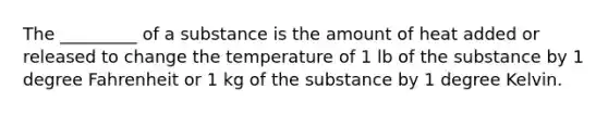 The _________ of a substance is the amount of heat added or released to change the temperature of 1 lb of the substance by 1 degree Fahrenheit or 1 kg of the substance by 1 degree Kelvin.