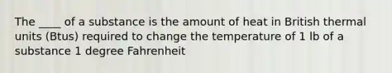 The ____ of a substance is the amount of heat in British thermal units (Btus) required to change the temperature of 1 lb of a substance 1 degree Fahrenheit