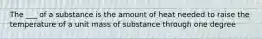 The ___ of a substance is the amount of heat needed to raise the temperature of a unit mass of substance through one degree