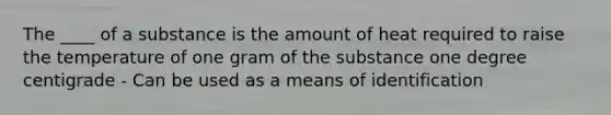 The ____ of a substance is the amount of heat required to raise the temperature of one gram of the substance one degree centigrade - Can be used as a means of identification