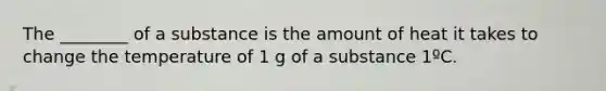 The ________ of a substance is the amount of heat it takes to change the temperature of 1 g of a substance 1ºC.